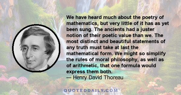 We have heard much about the poetry of mathematics, but very little of it has as yet been sung. The ancients had a juster notion of their poetic value than we. The most distinct and beautiful statements of any truth