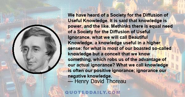 We have heard of a Society for the Diffusion of Useful Knowledge. It is said that knowledge is power, and the like. Methinks there is equal need of a Society for the Diffusion of Useful Ignorance, what we will call