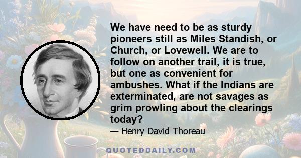 We have need to be as sturdy pioneers still as Miles Standish, or Church, or Lovewell. We are to follow on another trail, it is true, but one as convenient for ambushes. What if the Indians are exterminated, are not