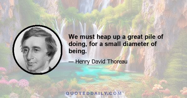 We must heap up a great pile of doing, for a small diameter of being.