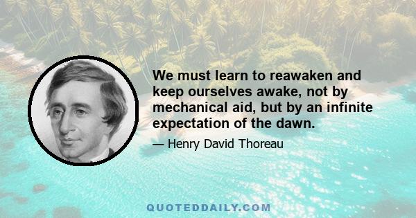 We must learn to reawaken and keep ourselves awake, not by mechanical aid, but by an infinite expectation of the dawn.