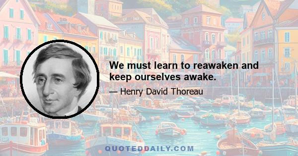 We must learn to reawaken and keep ourselves awake.