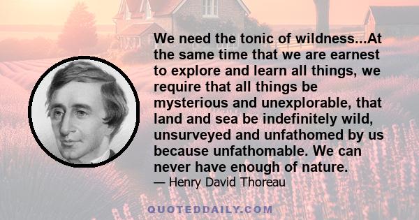 We need the tonic of wildness...At the same time that we are earnest to explore and learn all things, we require that all things be mysterious and unexplorable, that land and sea be indefinitely wild, unsurveyed and