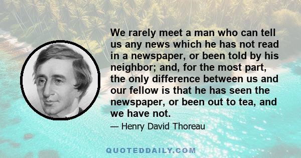 We rarely meet a man who can tell us any news which he has not read in a newspaper, or been told by his neighbor; and, for the most part, the only difference between us and our fellow is that he has seen the newspaper,