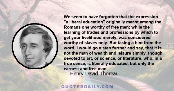 We seem to have forgotten that the expression a liberal education originally meant among the Romans one worthy of free men; while the learning of trades and professions by which to get your livelihood merely, was