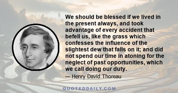 We should be blessed if we lived in the present always, and took advantage of every accident that befell us, like the grass which confesses the influence of the slightest dew that falls on it; and did not spend our time 