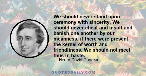 We should never stand upon ceremony with sincerity. We should never cheat and insult and banish one another by our meanness, if there were present the kernel of worth and friendliness. We should not meet thus in haste.