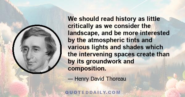 We should read history as little critically as we consider the landscape, and be more interested by the atmospheric tints and various lights and shades which the intervening spaces create than by its groundwork and