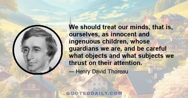 We should treat our minds, that is, ourselves, as innocent and ingenuous children, whose guardians we are, and be careful what objects and what subjects we thrust on their attention.