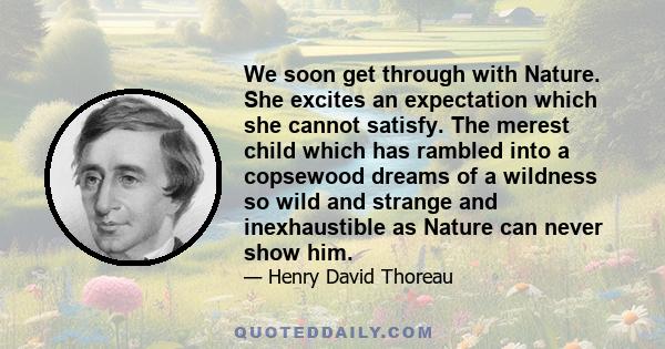 We soon get through with Nature. She excites an expectation which she cannot satisfy. The merest child which has rambled into a copsewood dreams of a wildness so wild and strange and inexhaustible as Nature can never