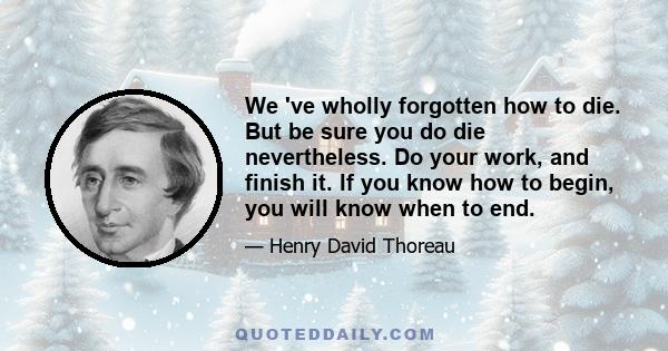 We 've wholly forgotten how to die. But be sure you do die nevertheless. Do your work, and finish it. If you know how to begin, you will know when to end.