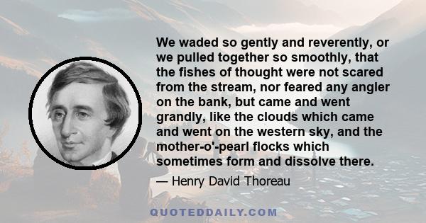 We waded so gently and reverently, or we pulled together so smoothly, that the fishes of thought were not scared from the stream, nor feared any angler on the bank, but came and went grandly, like the clouds which came