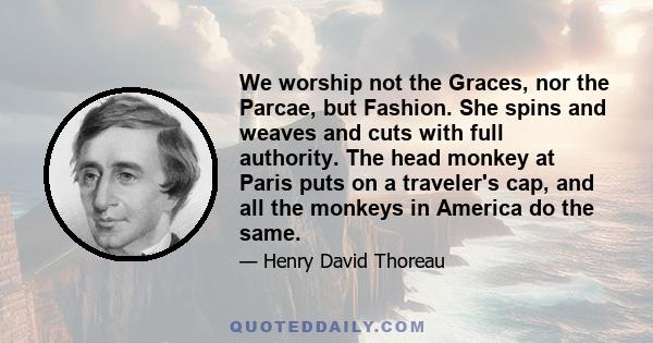 We worship not the Graces, nor the Parcae, but Fashion. She spins and weaves and cuts with full authority. The head monkey at Paris puts on a traveler's cap, and all the monkeys in America do the same.