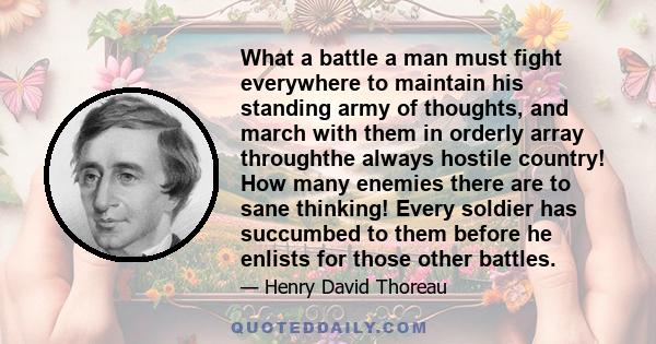 What a battle a man must fight everywhere to maintain his standing army of thoughts, and march with them in orderly array throughthe always hostile country! How many enemies there are to sane thinking! Every soldier has 