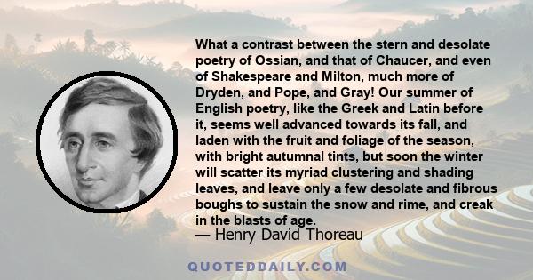 What a contrast between the stern and desolate poetry of Ossian, and that of Chaucer, and even of Shakespeare and Milton, much more of Dryden, and Pope, and Gray! Our summer of English poetry, like the Greek and Latin