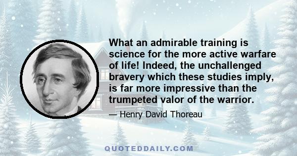 What an admirable training is science for the more active warfare of life! Indeed, the unchallenged bravery which these studies imply, is far more impressive than the trumpeted valor of the warrior.