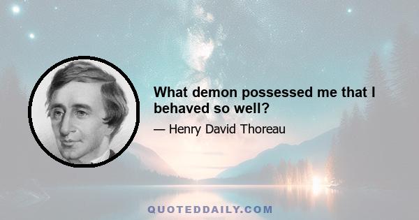 What demon possessed me that I behaved so well?