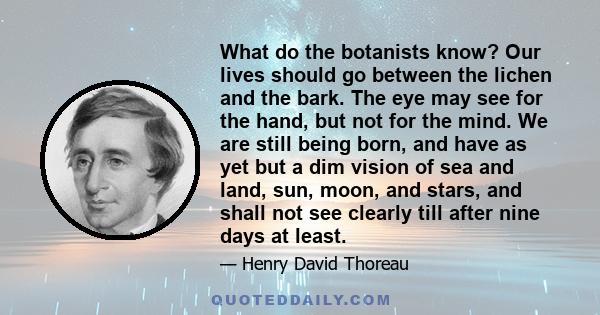 What do the botanists know? Our lives should go between the lichen and the bark. The eye may see for the hand, but not for the mind. We are still being born, and have as yet but a dim vision of sea and land, sun, moon,