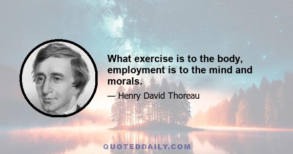 What exercise is to the body, employment is to the mind and morals.