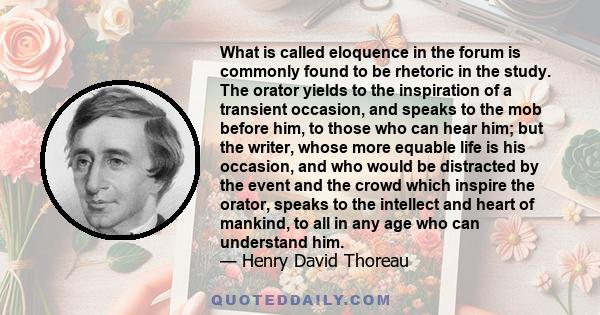 What is called eloquence in the forum is commonly found to be rhetoric in the study. The orator yields to the inspiration of a transient occasion, and speaks to the mob before him, to those who can hear him; but the