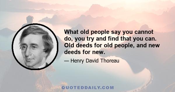 What old people say you cannot do, you try and find that you can. Old deeds for old people, and new deeds for new.