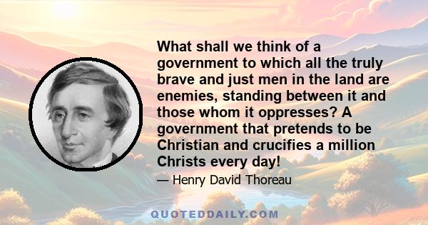 What shall we think of a government to which all the truly brave and just men in the land are enemies, standing between it and those whom it oppresses? A government that pretends to be Christian and crucifies a million