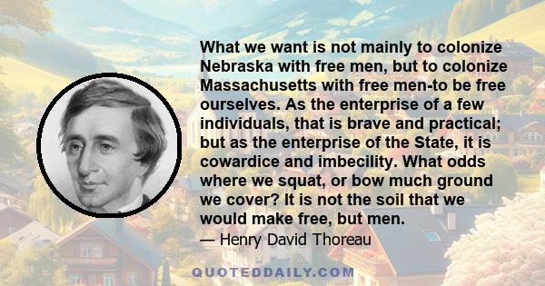 What we want is not mainly to colonize Nebraska with free men, but to colonize Massachusetts with free men-to be free ourselves. As the enterprise of a few individuals, that is brave and practical; but as the enterprise 