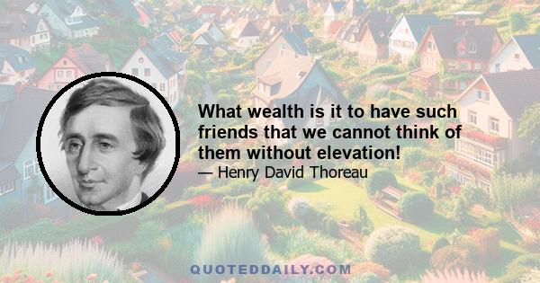 What wealth is it to have such friends that we cannot think of them without elevation!