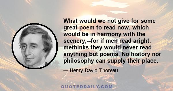 What would we not give for some great poem to read now, which would be in harmony with the scenery,--for if men read aright, methinks they would never read anything but poems. No history nor philosophy can supply their