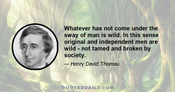 Whatever has not come under the sway of man is wild. In this sense original and independent men are wild - not tamed and broken by society.