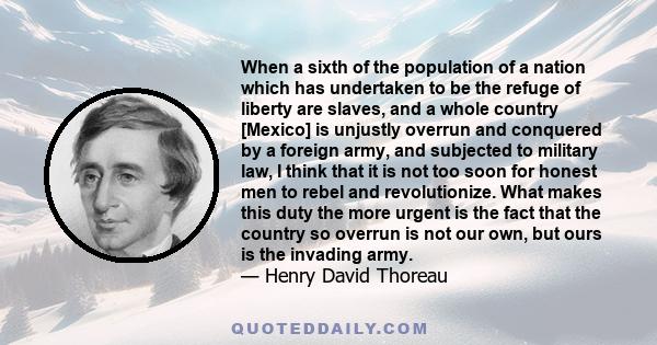 When a sixth of the population of a nation which has undertaken to be the refuge of liberty are slaves, and a whole country [Mexico] is unjustly overrun and conquered by a foreign army, and subjected to military law, I