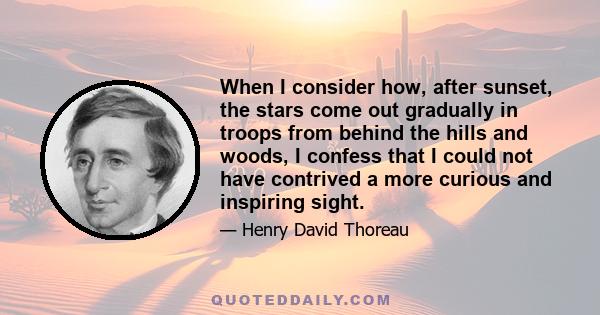 When I consider how, after sunset, the stars come out gradually in troops from behind the hills and woods, I confess that I could not have contrived a more curious and inspiring sight.