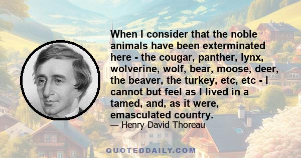 When I consider that the noble animals have been exterminated here - the cougar, panther, lynx, wolverine, wolf, bear, moose, deer, the beaver, the turkey, etc, etc - I cannot but feel as I lived in a tamed, and, as it