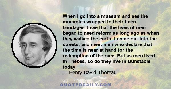 When I go into a museum and see the mummies wrapped in their linen bandages, I see that the lives of men began to need reform as long ago as when they walked the earth. I come out into the streets, and meet men who