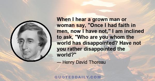 When I hear a grown man or woman say, Once I had faith in men, now I have not, I am inclined to ask, Who are you whom the world has disappointed? Have not you rather disappointed the world?