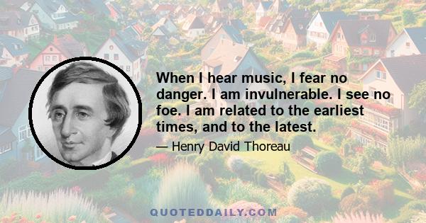 When I hear music, I fear no danger. I am invulnerable. I see no foe. I am related to the earliest times, and to the latest.