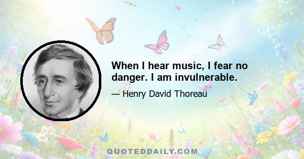 When I hear music, I fear no danger. I am invulnerable.