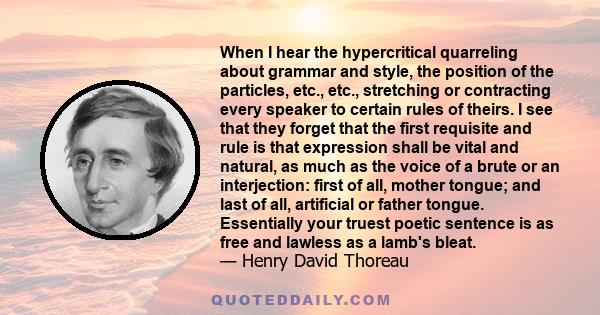 When I hear the hypercritical quarreling about grammar and style, the position of the particles, etc., etc., stretching or contracting every speaker to certain rules of theirs. I see that they forget that the first