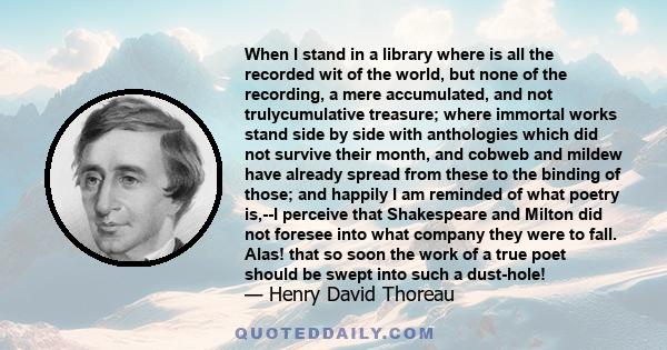 When I stand in a library where is all the recorded wit of the world, but none of the recording, a mere accumulated, and not trulycumulative treasure; where immortal works stand side by side with anthologies which did