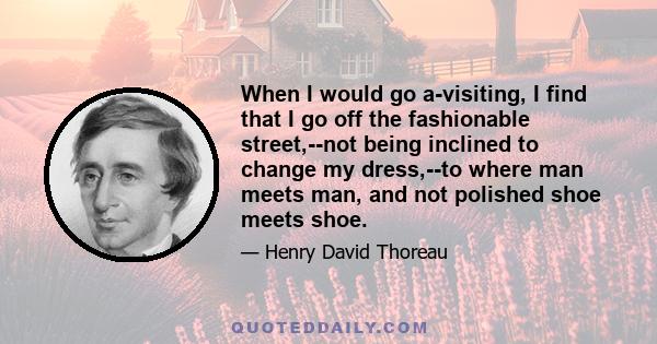 When I would go a-visiting, I find that I go off the fashionable street,--not being inclined to change my dress,--to where man meets man, and not polished shoe meets shoe.