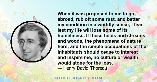 When it was proposed to me to go abroad, rub oft some rust, and better my condition in a worldly sense, I fear lest my life will lose some of its homeliness. If these fields and streams and woods, the phenomena of