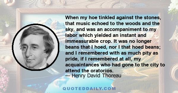 When my hoe tinkled against the stones, that music echoed to the woods and the sky, and was an accompaniment to my labor which yielded an instant and immeasurable crop. It was no longer beans that I hoed, nor I that