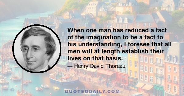 When one man has reduced a fact of the imagination to be a fact to his understanding, I foresee that all men will at length establish their lives on that basis.