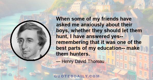 When some of my friends have asked me anxiously about their boys, whether they should let them hunt, I have answered yes-- remembering that it was one of the best parts of my education-- make them hunters.