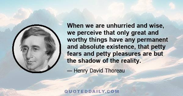 When we are unhurried and wise, we perceive that only great and worthy things have any permanent and absolute existence, that petty fears and petty pleasures are but the shadow of the reality.