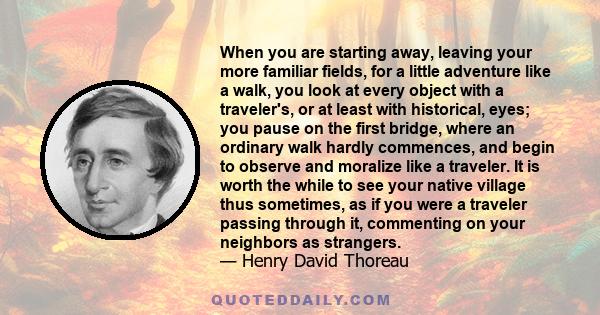 When you are starting away, leaving your more familiar fields, for a little adventure like a walk, you look at every object with a traveler's, or at least with historical, eyes; you pause on the first bridge, where an