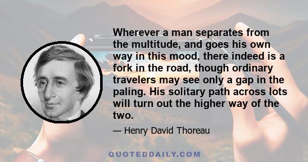 Wherever a man separates from the multitude, and goes his own way in this mood, there indeed is a fork in the road, though ordinary travelers may see only a gap in the paling. His solitary path across lots will turn out 