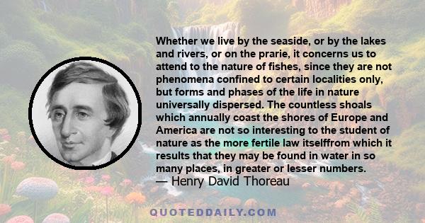 Whether we live by the seaside, or by the lakes and rivers, or on the prarie, it concerns us to attend to the nature of fishes, since they are not phenomena confined to certain localities only, but forms and phases of