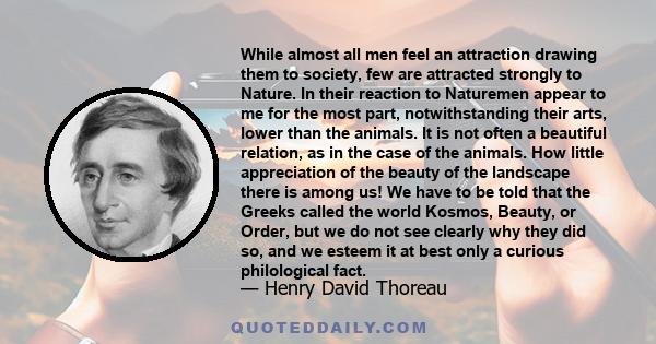 While almost all men feel an attraction drawing them to society, few are attracted strongly to Nature. In their reaction to Naturemen appear to me for the most part, notwithstanding their arts, lower than the animals.