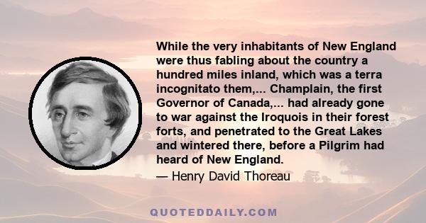 While the very inhabitants of New England were thus fabling about the country a hundred miles inland, which was a terra incognitato them,... Champlain, the first Governor of Canada,... had already gone to war against